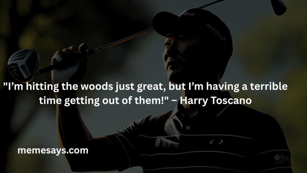I’m hitting the woods just great, but I’m having a terrible time getting out of them! – Harry Toscano