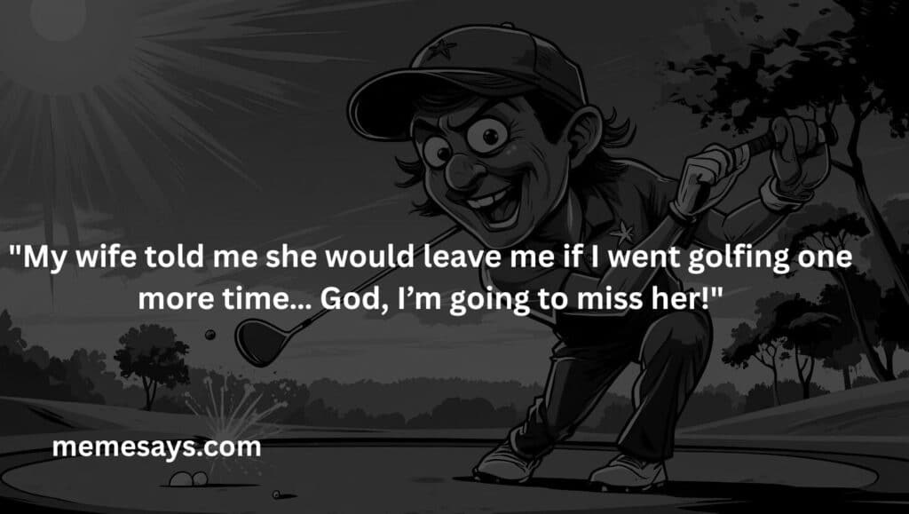My wife told me she would leave me if I went golfing one more time… God, I’m going to miss her!